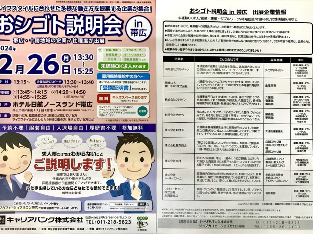 おシゴト説明会in帯広　　2024年2月26日（月）13時30分～15時25分　ホテル日航ノースランド帯広　「人材確保」応援サイトによると求人している企業「9社」出展予定。未経験OK求人や副業・兼業・ダブルワークOK、年齢不問もあるようです。求職中の方、転職希望の方、副業などを探している方。ライフスタイルに合わせた多様な働き方を求めている方を対象　2024年3月8日（金）　帯広地域雇用創出促進協議会　ジョブジョブとかち　お仕事説明会　とかちプラザ　キャリアカウンセラー　帯広　合同企業説明会　2024